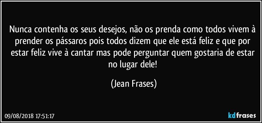 Nunca contenha os seus desejos, não os prenda como todos vivem à prender os pássaros pois todos dizem que ele está feliz e que por estar feliz vive à cantar mas pode perguntar quem gostaria de estar no lugar dele! (Jean Frases)