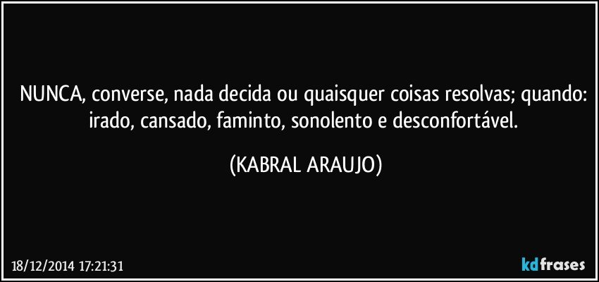 NUNCA, converse, nada decida ou quaisquer coisas resolvas; quando: irado, cansado, faminto, sonolento e desconfortável. (KABRAL ARAUJO)