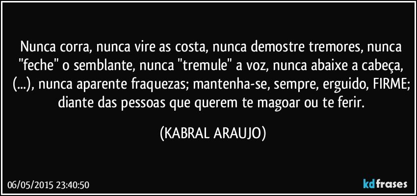 Nunca corra, nunca vire as costa, nunca demostre tremores, nunca "feche" o semblante, nunca "tremule" a voz, nunca abaixe a cabeça, (...), nunca aparente fraquezas; mantenha-se, sempre, erguido, FIRME; diante das pessoas que querem te magoar ou te ferir. (KABRAL ARAUJO)