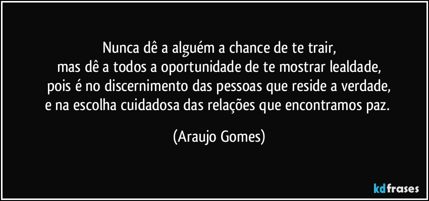 Nunca dê a alguém a chance de te trair,
mas dê a todos a oportunidade de te mostrar lealdade,
pois é no discernimento das pessoas que reside a verdade,
e na escolha cuidadosa das relações que encontramos paz. (Araujo Gomes)