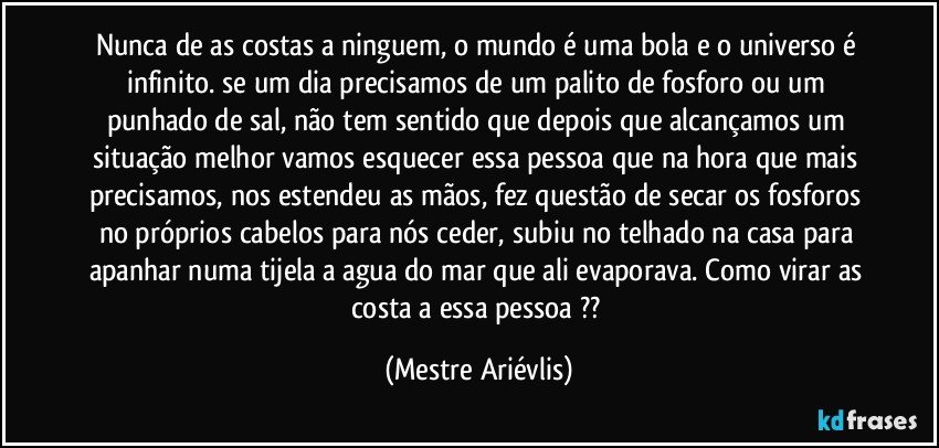 Nunca de as costas a ninguem, o mundo é uma bola e o universo é infinito. se um dia precisamos de um palito de fosforo ou um punhado de sal, não tem sentido que depois que alcançamos um situação melhor vamos esquecer essa pessoa que na hora que mais precisamos, nos estendeu as mãos, fez questão de secar os fosforos no próprios cabelos para nós ceder, subiu no telhado na casa para apanhar numa tijela a agua do mar que ali evaporava. Como virar as costa a essa pessoa ?? (Mestre Ariévlis)