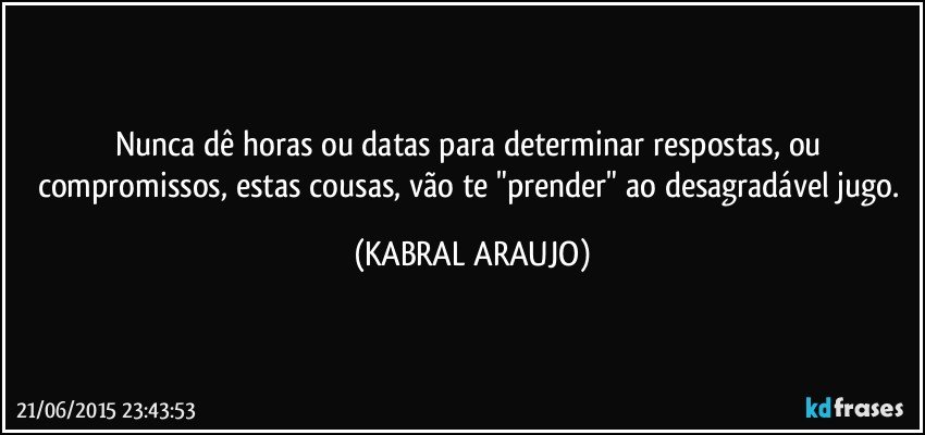 Nunca dê horas ou datas para determinar respostas,  ou compromissos, estas cousas, vão te "prender" ao desagradável jugo. (KABRAL ARAUJO)