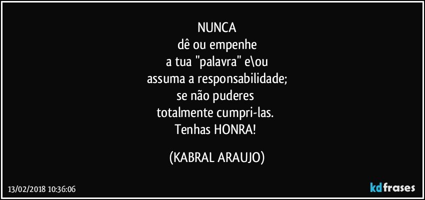 NUNCA
dê ou empenhe
a tua "palavra" e\ou
assuma a responsabilidade;
se não puderes 
totalmente cumpri-las. 
Tenhas HONRA! (KABRAL ARAUJO)