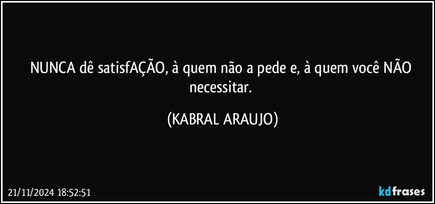 NUNCA dê satisfAÇÃO, à quem não a pede e, à quem você NÃO necessitar. (KABRAL ARAUJO)