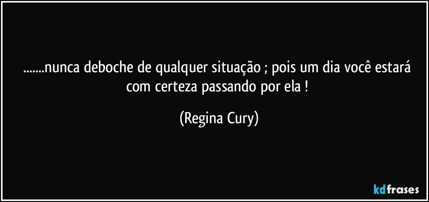 ...nunca  deboche de qualquer situação ; pois  um dia você estará com certeza passando por ela ! (Regina Cury)