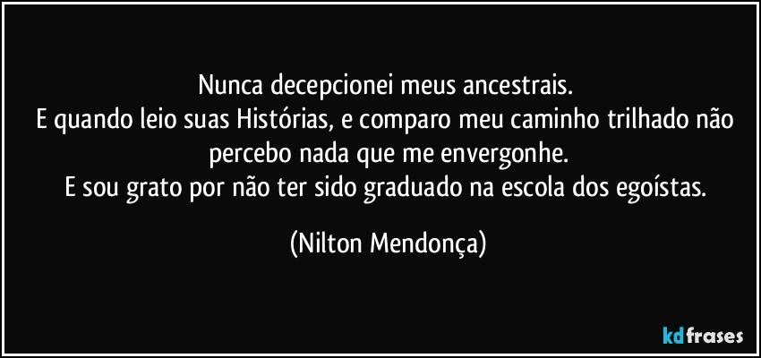 Nunca decepcionei meus ancestrais. 
E quando leio suas Histórias, e comparo meu caminho trilhado não percebo nada que me envergonhe.
E sou grato por não ter sido graduado na escola dos egoístas. (Nilton Mendonça)