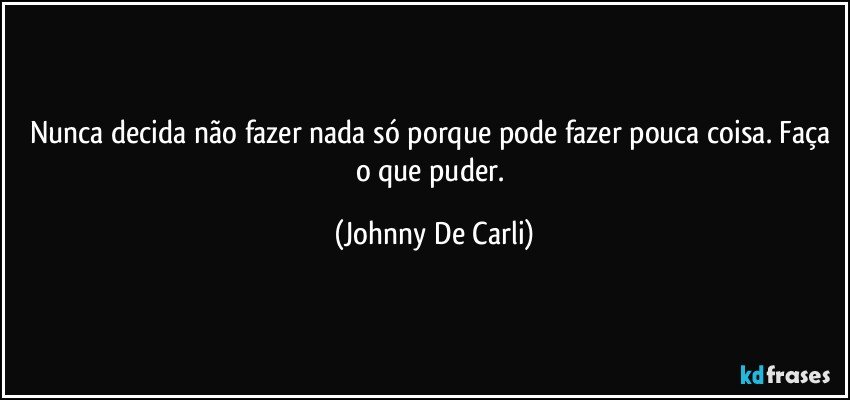 Nunca decida não fazer nada só porque pode fazer pouca coisa. Faça o que puder. (Johnny De Carli)