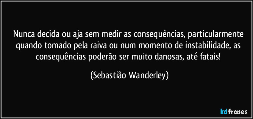 Nunca decida ou aja sem medir as consequências, particularmente quando tomado pela raiva ou num momento de instabilidade, as consequências poderão ser muito danosas, até fatais! (Sebastião Wanderley)