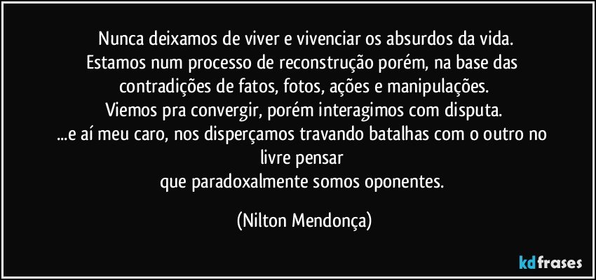 ⁠Nunca deixamos de viver e vivenciar os absurdos da vida.
Estamos num processo de reconstrução porém, na base das contradições de fatos, fotos, ações e manipulações.
Viemos pra convergir, porém interagimos com disputa.
...e aí meu caro, nos disperçamos travando batalhas com o outro no livre pensar 
que paradoxalmente somos oponentes. (Nilton Mendonça)