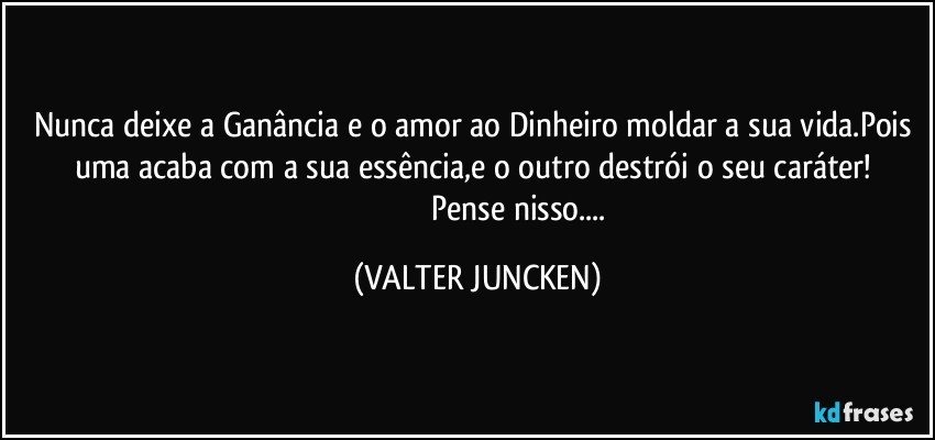 Nunca deixe a Ganância e o amor ao Dinheiro moldar a sua vida.Pois uma acaba com a sua essência,e o outro destrói o seu caráter! 
                                          Pense nisso... (VALTER JUNCKEN)