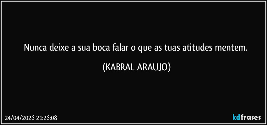 Nunca deixe a sua boca falar o que as tuas atitudes mentem. (KABRAL ARAUJO)