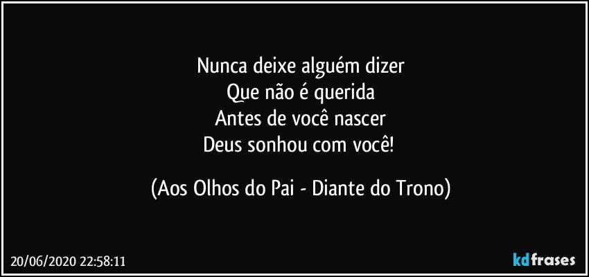 Nunca deixe alguém dizer
Que não é querida
Antes de você nascer
Deus sonhou com você! (Aos Olhos do Pai - Diante do Trono)