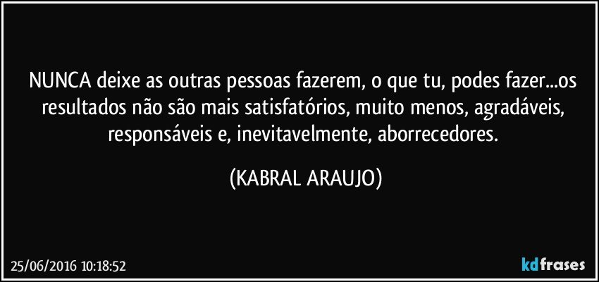 NUNCA deixe as outras pessoas fazerem, o que tu, podes fazer...os resultados não são mais satisfatórios, muito menos, agradáveis, responsáveis e, inevitavelmente, aborrecedores. (KABRAL ARAUJO)