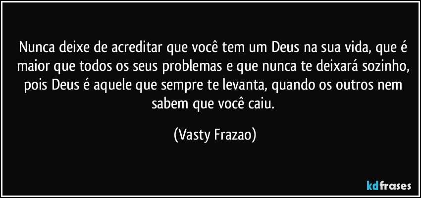 Nunca deixe de acreditar que você tem um Deus na sua vida, que é maior que todos os seus problemas e que nunca te deixará sozinho, pois Deus é aquele que sempre te levanta, quando os outros nem sabem que você caiu. (Vasty Frazao)