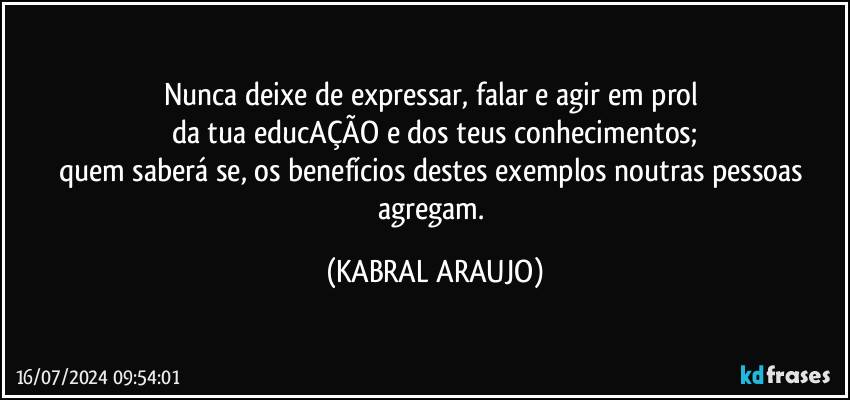 Nunca deixe de expressar, falar e agir em prol 
da tua educAÇÃO e dos teus conhecimentos;
quem saberá se, os benefícios destes exemplos noutras pessoas agregam. (KABRAL ARAUJO)