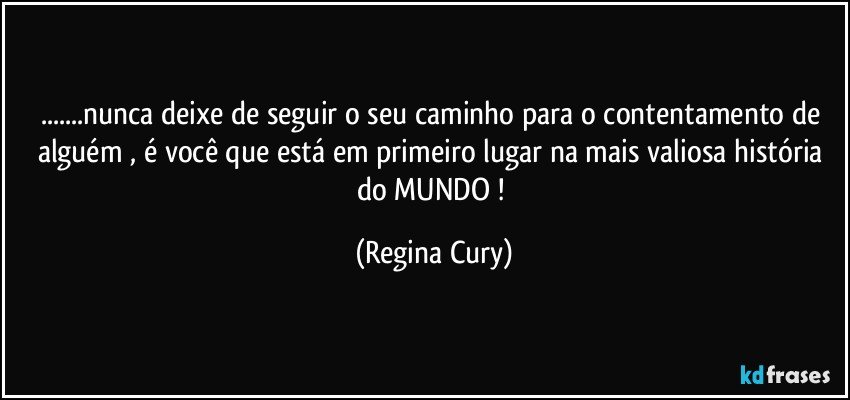 ...nunca deixe de seguir o seu caminho para o contentamento de alguém , é você  que está em primeiro lugar na mais valiosa história  do MUNDO ! (Regina Cury)