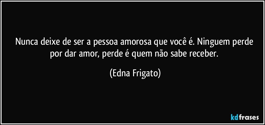 Nunca deixe de ser a pessoa amorosa que  você é. Ninguem perde por dar amor, perde é quem não sabe receber. (Edna Frigato)