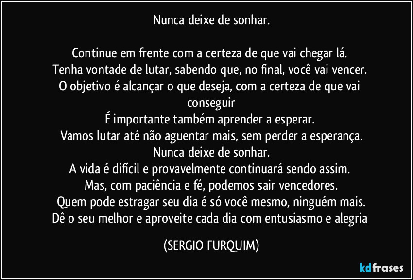 Nunca deixe de sonhar.

Continue em frente com a certeza de que vai chegar lá. 
Tenha vontade de lutar, sabendo que, no final, você vai vencer. 
O objetivo é alcançar o que deseja, com a certeza de que vai conseguir
É importante também aprender a esperar. 
Vamos lutar até não aguentar mais, sem perder a esperança.
Nunca deixe de sonhar.
A vida é difícil e provavelmente continuará sendo assim. 
Mas, com paciência e fé, podemos sair vencedores.
Quem pode estragar seu dia é só você mesmo, ninguém mais.
Dê o seu melhor e aproveite cada dia com entusiasmo e alegria (SERGIO FURQUIM)