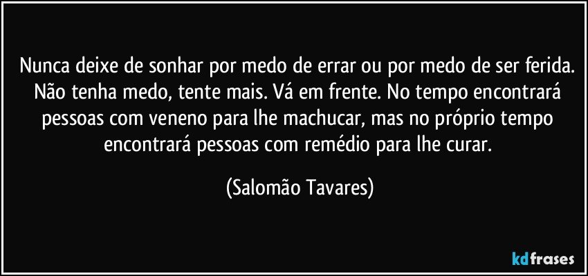 Nunca deixe de sonhar por medo de errar ou por medo de ser ferida. Não tenha medo, tente mais. Vá em frente. No tempo encontrará pessoas com veneno para lhe machucar, mas no próprio tempo encontrará pessoas com remédio para lhe curar. (Salomão Tavares)