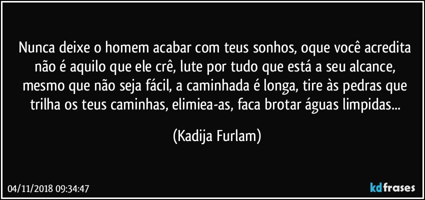 Nunca deixe o homem  acabar com teus sonhos, oque você  acredita não  é  aquilo que ele  crê, lute  por tudo que está  a seu alcance, mesmo que não  seja fácil,  a caminhada é  longa, tire às  pedras que trilha os teus caminhas, elimiea-as, faca  brotar águas  limpidas... (Kadija Furlam)