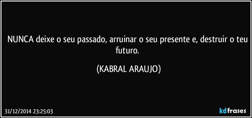 NUNCA deixe o seu passado, arruinar o seu presente e, destruir o teu futuro. (KABRAL ARAUJO)