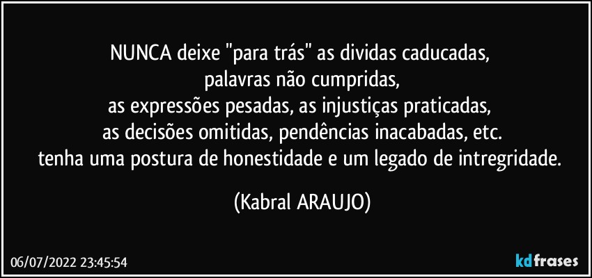 NUNCA deixe "para trás" as dividas caducadas, 
palavras não cumpridas,
as expressões pesadas, as injustiças praticadas, 
as decisões omitidas, pendências inacabadas, etc.
tenha uma postura de honestidade e um legado de intregridade. (KABRAL ARAUJO)