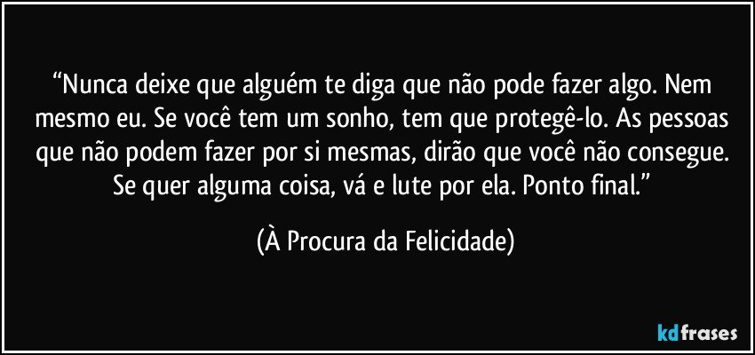 “Nunca deixe que alguém te diga que não pode fazer algo. Nem mesmo eu. Se você tem um sonho, tem que protegê-lo. As pessoas que não podem fazer por si mesmas, dirão que você não consegue. Se quer alguma coisa, vá e lute por ela. Ponto final.” (À Procura da Felicidade)