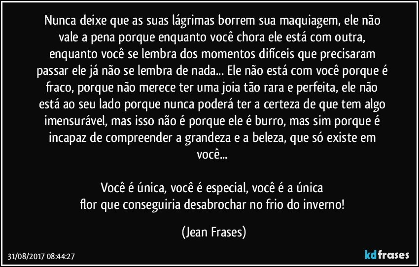 Nunca deixe que as suas lágrimas borrem sua maquiagem, ele não vale a pena porque enquanto você chora ele está com outra, enquanto você se lembra dos momentos difíceis que precisaram passar ele já não se lembra de nada... Ele não está com você porque é fraco, porque não merece ter uma joia tão rara e perfeita, ele não está ao seu lado porque nunca poderá ter a certeza de que tem algo imensurável, mas isso não é porque ele é burro, mas sim porque é incapaz de compreender a grandeza e a beleza, que só existe em você... 

Você é única, você é especial, você é a única 
flor que conseguiria desabrochar no frio do inverno! (Jean Frases)