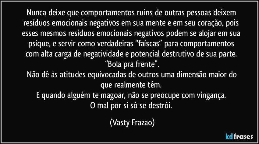 Nunca deixe que comportamentos ruins de outras pessoas deixem resíduos emocionais negativos em sua mente e em seu coração, pois esses mesmos resíduos emocionais negativos podem se alojar em sua psique, e servir como verdadeiras “faíscas” para comportamentos com alta carga de negatividade e potencial destrutivo de sua parte. 
“Bola pra frente”.
 Não dê às atitudes equivocadas de outros uma dimensão maior do que realmente têm. 
E quando alguém te magoar, não se preocupe com vingança. 
O mal por si só se destrói. (Vasty Frazao)