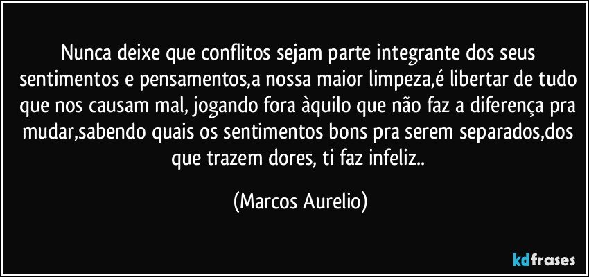 nunca deixe que conflitos sejam  parte  integrante  dos seus sentimentos e pensamentos,a nossa maior limpeza,é libertar de tudo que nos causam mal, jogando fora àquilo que não faz a diferença pra mudar,sabendo quais os sentimentos bons pra serem separados,dos que trazem dores, ti faz infeliz.. (Marcos Aurelio)