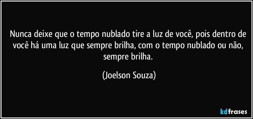 Nunca deixe que o tempo nublado tire a luz de você, pois dentro de você há uma luz que sempre brilha, com o tempo nublado ou não, sempre brilha. (Joelson Souza)