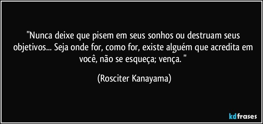 "Nunca deixe que  pisem em seus sonhos ou destruam seus objetivos... Seja onde for,  como for, existe alguém que acredita em você, não  se esqueça;  vença. " (Rosciter Kanayama)