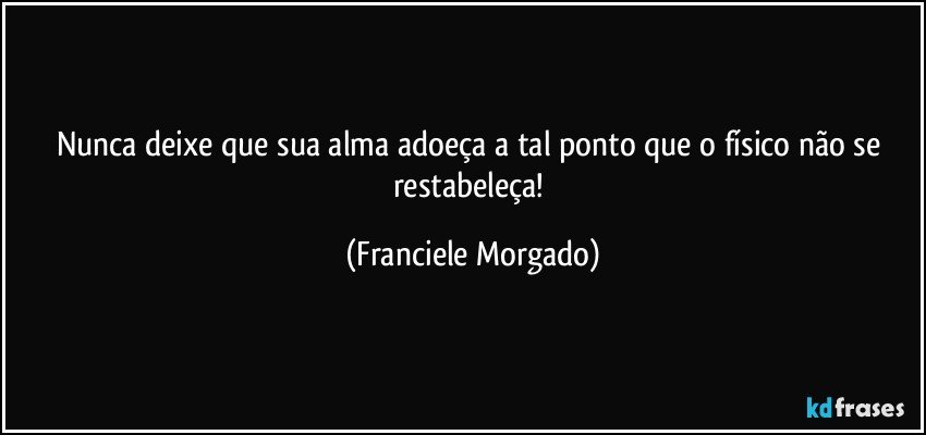 Nunca deixe que sua alma adoeça a tal ponto que o físico não se restabeleça! (Franciele Morgado)
