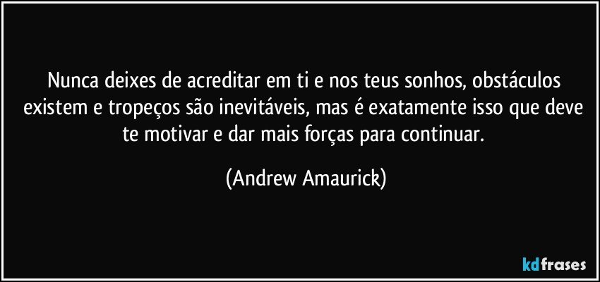 Nunca deixes de acreditar em ti e nos teus sonhos, obstáculos existem e tropeços são inevitáveis, mas é exatamente isso que deve te motivar e dar mais forças para continuar. (Andrew Amaurick)