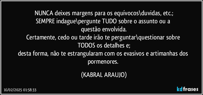 NUNCA deixes margens para os equívocos\duvidas, etc.;
SEMPRE indague\pergunte TUDO sobre o assunto ou a 
questão envolvida.
Certamente, cedo ou tarde irão te perguntar\questionar sobre TODOS os detalhes e;
desta forma, não te estrangularam com os evasivos e artimanhas dos pormenores. (KABRAL ARAUJO)