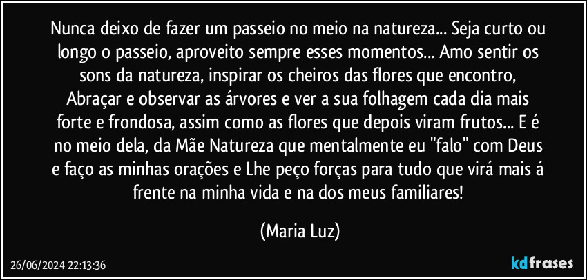 Nunca deixo de fazer um passeio no meio na natureza... Seja curto ou longo o passeio, aproveito sempre esses momentos... Amo sentir os sons da natureza, inspirar os cheiros das flores que encontro, Abraçar e observar as árvores e ver a sua folhagem cada dia mais forte e frondosa, assim como as flores que depois viram frutos... E é no meio dela, da Mãe Natureza que mentalmente eu "falo" com Deus e faço as minhas orações e Lhe peço forças para tudo que virá mais á frente na minha vida e na dos meus familiares! (Maria Luz)