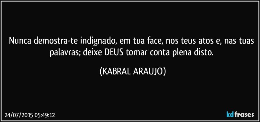 Nunca demostra-te indignado, em tua face, nos teus atos e, nas tuas palavras; deixe DEUS tomar conta plena disto. (KABRAL ARAUJO)