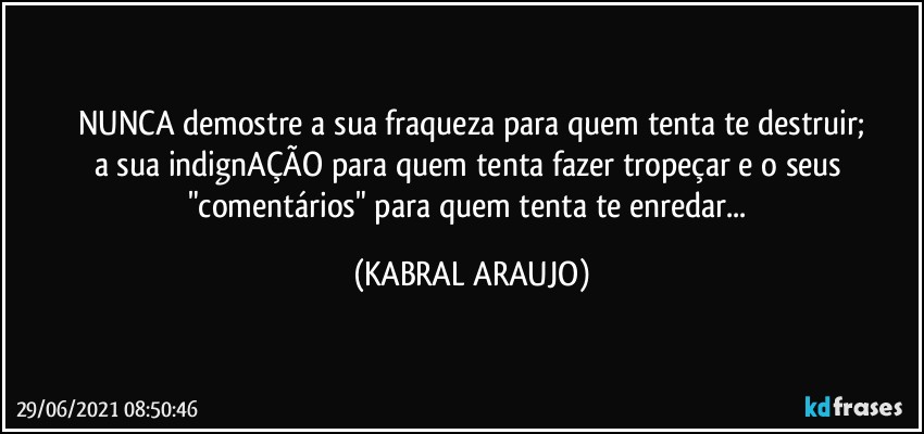 NUNCA demostre a sua fraqueza para quem tenta te destruir;
a sua indignAÇÃO para quem tenta fazer tropeçar e o seus "comentários" para quem tenta te enredar... (KABRAL ARAUJO)