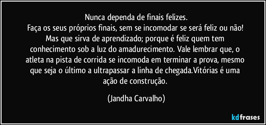 Nunca dependa de finais felizes.
Faça os seus próprios finais, sem se incomodar se será feliz ou não! Mas que sirva de aprendizado; porque é feliz quem tem conhecimento sob a luz do amadurecimento. Vale lembrar que, o atleta na pista de corrida se incomoda em terminar a prova, mesmo que seja o último a ultrapassar a linha de chegada.Vitórias é uma ação de construção. (Jandha Carvalho)
