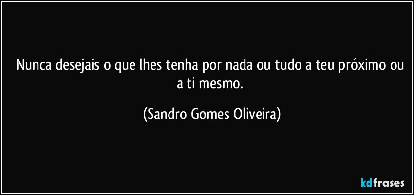 Nunca desejais o que lhes tenha por nada ou tudo a teu próximo ou a ti mesmo. (Sandro Gomes Oliveira)