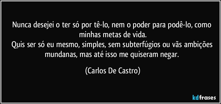 Nunca desejei o ter só por tê-lo, nem o poder para podê-lo, como minhas metas de vida.
Quis ser só eu mesmo, simples, sem subterfúgios ou vãs ambições mundanas, mas até isso me quiseram negar. (Carlos De Castro)