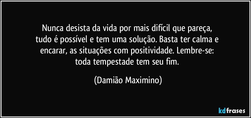 Nunca desista da vida por mais difícil que pareça, 
tudo é possível e tem uma solução. Basta ter calma e 
encarar, as situações com positividade. Lembre-se: 
toda tempestade tem seu fim. (Damião Maximino)