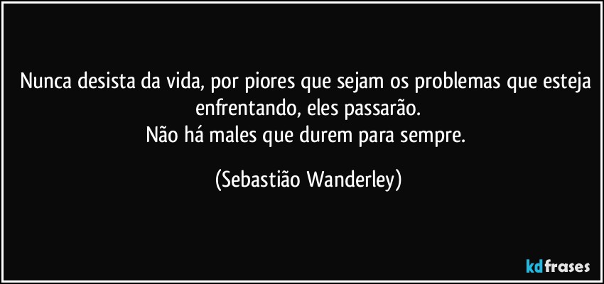 Nunca desista da vida, por piores que sejam os problemas que esteja enfrentando, eles passarão.
Não há males que durem para sempre. (Sebastião Wanderley)