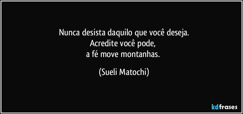 Nunca desista daquilo que você deseja.
Acredite você pode, 
a fé move montanhas. (Sueli Matochi)