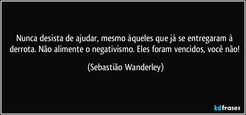 Nunca desista de ajudar, mesmo àqueles que já se entregaram à derrota. Não alimente o negativismo. Eles foram vencidos, você não! (Sebastião Wanderley)