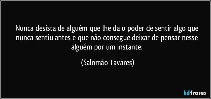 Nunca desista de alguém que lhe da o poder de sentir algo que nunca sentiu antes e que não consegue deixar de pensar nesse alguém por um instante. (Salomão Tavares)