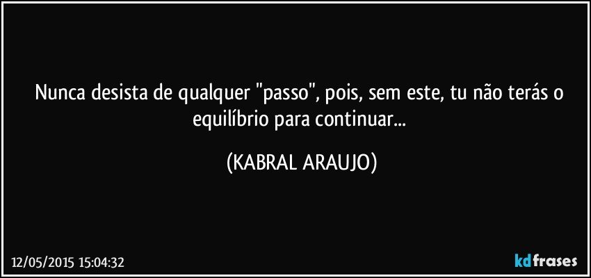 Nunca desista de qualquer "passo", pois, sem este, tu não terás o equilíbrio para continuar... (KABRAL ARAUJO)