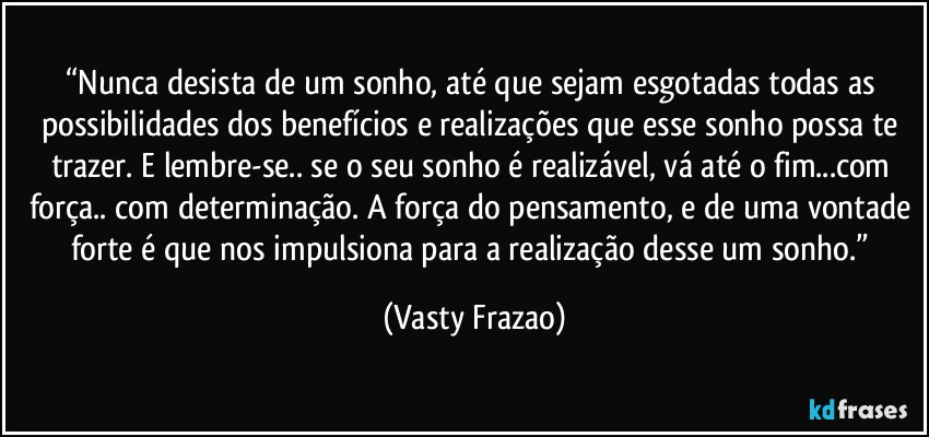 “Nunca desista de um sonho, até que sejam esgotadas todas as possibilidades dos benefícios e realizações que esse sonho possa te trazer. E lembre-se.. se o seu sonho é realizável, vá até o fim...com força.. com determinação. A força do pensamento, e de uma vontade forte é que nos impulsiona para a realização desse um sonho.” (Vasty Frazao)