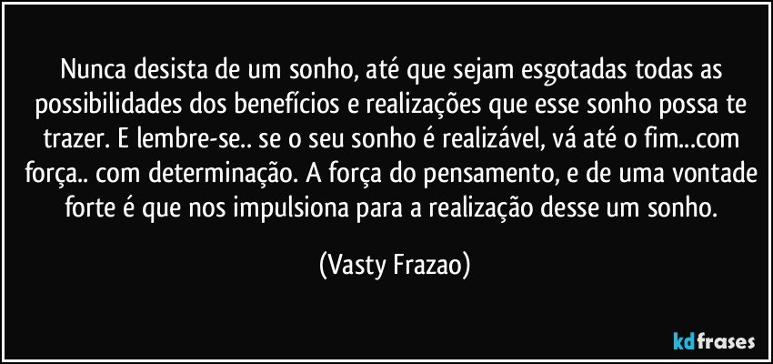 Nunca desista de um sonho, até que sejam esgotadas todas as possibilidades dos benefícios e realizações que esse sonho possa te trazer. E lembre-se.. se o seu sonho é realizável, vá até o fim...com força.. com determinação. A força do pensamento, e de uma vontade forte é que nos impulsiona para a realização desse um sonho. (Vasty Frazao)