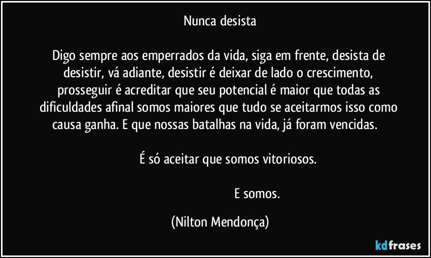 Nunca desista

Digo sempre aos emperrados da vida, siga em frente, desista de desistir, vá adiante, desistir é deixar de lado o crescimento, prosseguir é acreditar que seu potencial é maior que todas as dificuldades afinal somos maiores que tudo se aceitarmos isso como causa ganha. E que nossas batalhas na vida, já foram vencidas.                                                                                                                                                            É só aceitar que somos vitoriosos.                                                                                                                                                                                                                     E somos. (Nilton Mendonça)